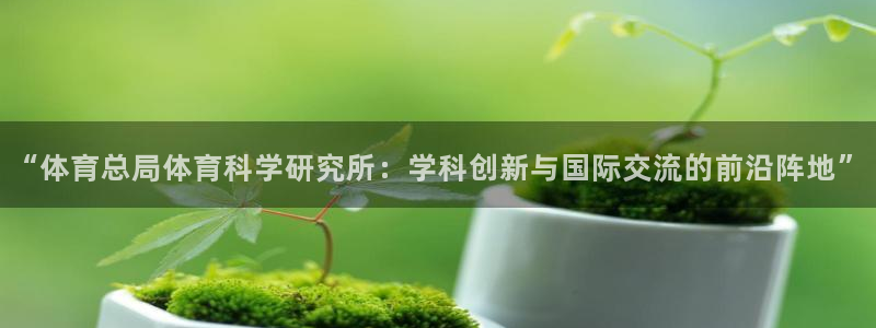 “体育总局体育科学研究所：学科创新与国际交流的前沿阵地”